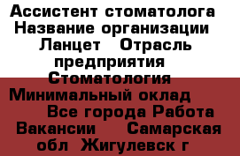 Ассистент стоматолога › Название организации ­ Ланцет › Отрасль предприятия ­ Стоматология › Минимальный оклад ­ 45 000 - Все города Работа » Вакансии   . Самарская обл.,Жигулевск г.